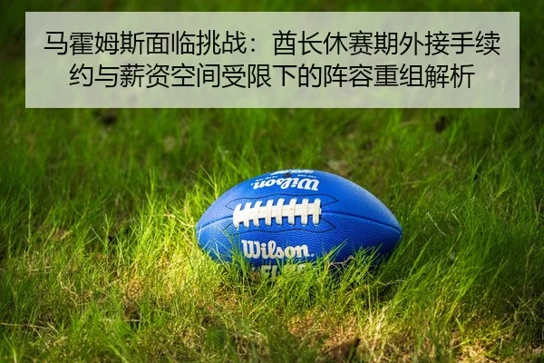 马霍姆斯面临挑战：酋长休赛期外接手续约与薪资空间受限下的阵容重组解析