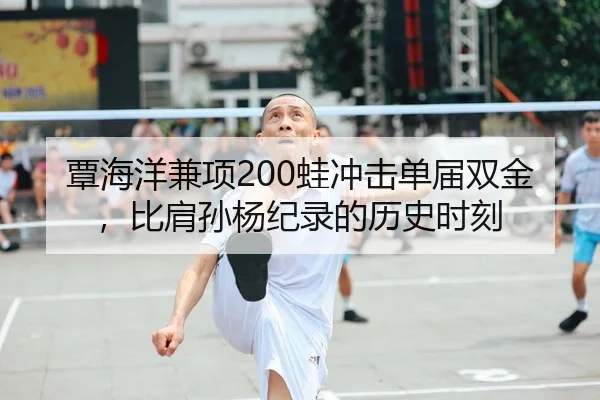 覃海洋兼项200蛙冲击单届双金，比肩孙杨纪录的历史时刻